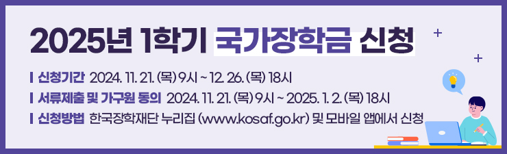 2025년 1학기 국가장학금 신청/ 신청기간 2024.11.21.(목) 9시 ~ 12.26.(목) 18시/서류제출 및 가구원 동의 2024.11.21.(목) 9시 ~ 2025.1.2.(목) 18시/ 신청방법 한국장학재단 누리집(www.kosaf.go.kr) 및 모바일 앱에서 신청