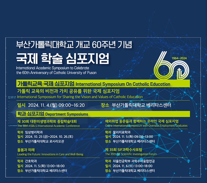 부산가톨릭대학교 개교 60주년 기념 국제 학술 심포지엄/International Academic Symposium to Celebrate the 60th Anniversary of Catholic University of Pusan/가톨릭교육 국제 심포지엄/International Symposium On Catholic Education/가톨릭 교육의 비전과 가치 공유를 위한 국제 심포지엄/International Symposium for Sharing the Vision and Values of Catholic Education/일시 2024. 11. 4.(월) 09:00~16:20 November 4, 2024. 09:00~16:20/장소 부산가톨릭대학교 베리타스센터 Catholic University of Pusan Veritas/INTERNATIONAL SYMPOSIUM ON CATHOLIC EDUCATION/DEPARTMENT SYMPOSIUM/학과 심포지엄 Department Symposiums/제 30회 대한의생명과학회 종합학술대회/The 30th KSBLS International Academic Conference/학과 임상병리학과 Department of Clinical Laboratory Science/해외취업 동문들과 함께하는 온라인 국제 심포지엄/Online International Symposium with Overseas Employment Graduates/학과 물리치료학과/일시 2024. 11. 5.(화) 09:00~13:00 November 5, 2024.09:00~13:00/장소 부산가톨릭대학교 베리타스센터 Catholic University of Pusan Veritas/돌봄과 미래/Leading the Future: Innovations in Care and Well-Being/학과 간호학과 Department Of Nursing/일시 2024. 11. 5.(화) 13:00~18:00 November 5, 2024. 13:00~18:00/장소 부산가톨릭대학교 베리타스센터 Catholic University of Pusan Veritas/제 35회 SIF과학수사포럼/The 35th SIF Scientific Investigation Forum/학과 자율전공학부 과학수사융합전공 Division Of Interdisciplinary Studies(Forensic Science Convergence Major)/일시 2024. 11. 6.(수) 13:00~18:00 November 6, 2024. 13:00~18:00/장소 부산가톨릭대학교 베리타스센터 Catholic University of Pusan Veritas_모바일배너