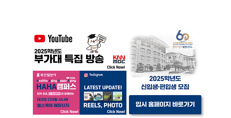 YouTube 2025학년도 부가대 특집 방송 KNN MBC Click Now! URL:https://www.youtube.com/@cup_ / 부산일보사/YouTube/Healthy Aging Happy Aging/HAHA캠퍼스/전국 최초, 부산광역시와 함께하는 대규모 디지털 시니어 헬스케어 에듀단지/Click Now! URL:https://www.youtube.com/watch?v=fYF7qyPHjQI / Instagram/LATEST UPDATE! REELS, PHOTO/Click Now!/2025학년도 신입생 편입생 모집/입시 홈페이지 바로가기 URL:https://ipsi.cup.ac.kr/ipsi/main.do